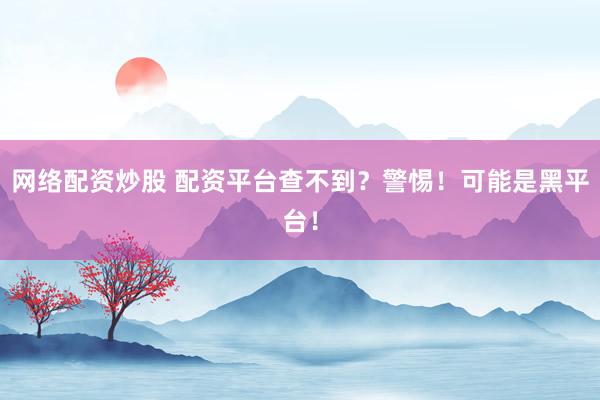网络配资炒股 配资平台查不到？警惕！可能是黑平台！