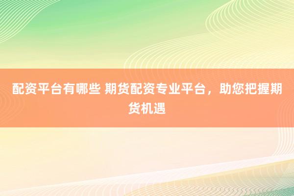 配资平台有哪些 期货配资专业平台，助您把握期货机遇
