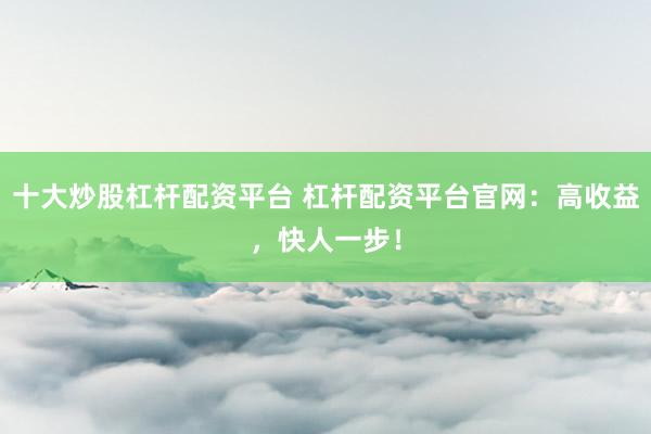 十大炒股杠杆配资平台 杠杆配资平台官网：高收益，快人一步！