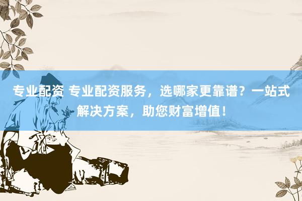 专业配资 专业配资服务，选哪家更靠谱？一站式解决方案，助您财富增值！