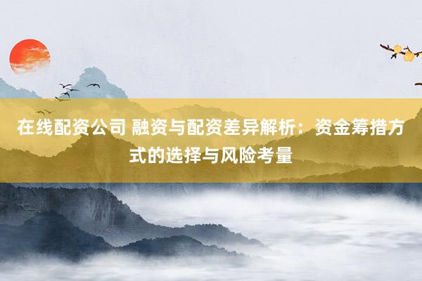 在线配资公司 融资与配资差异解析：资金筹措方式的选择与风险考量
