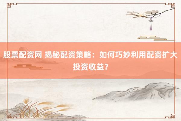 股票配资网 揭秘配资策略：如何巧妙利用配资扩大投资收益？