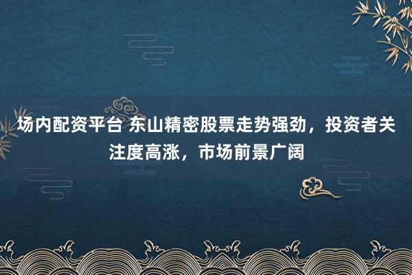 场内配资平台 东山精密股票走势强劲，投资者关注度高涨，市场前景广阔