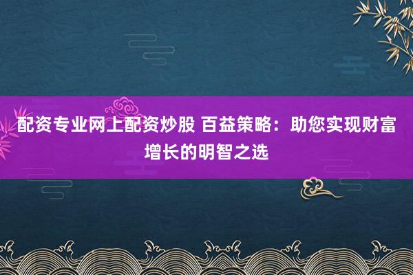配资专业网上配资炒股 百益策略：助您实现财富增长的明智之选