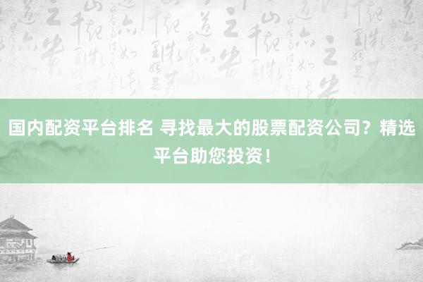 国内配资平台排名 寻找最大的股票配资公司？精选平台助您投资！