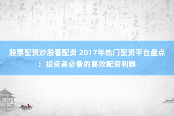 股票配资炒股看配资 2017年热门配资平台盘点：投资者必备的高效配资利器