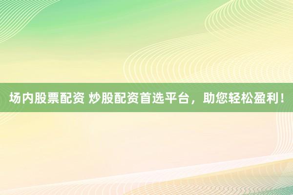 场内股票配资 炒股配资首选平台，助您轻松盈利！