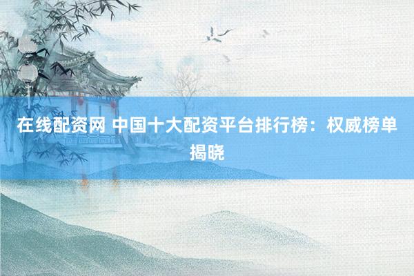 在线配资网 中国十大配资平台排行榜:权威榜单揭晓