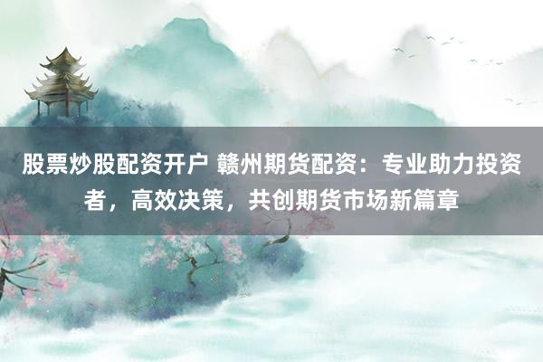 股票炒股配资开户 赣州期货配资:专业助力投资者,高效决策,共创期货市场新篇章
