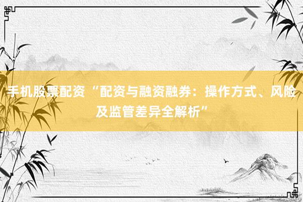 手机股票配资 “配资与融资融券:操作方式、风险及监管差异全解析”