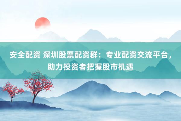 安全配资 深圳股票配资群：专业配资交流平台，助力投资者把握股市机遇
