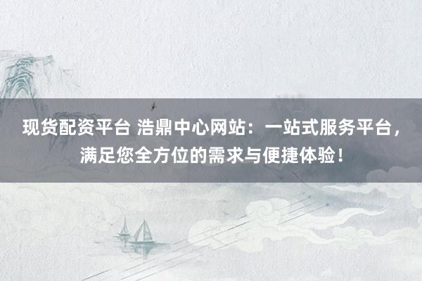 现货配资平台 浩鼎中心网站:一站式服务平台,满足您全方位的需求与便捷体验!