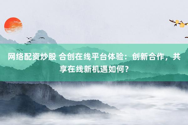 网络配资炒股 合创在线平台体验:创新合作,共享在线新机遇如何?