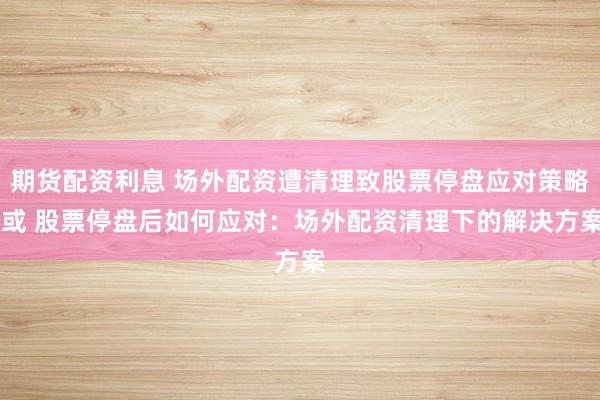 期货配资利息 场外配资遭清理致股票停盘应对策略 或 股票停盘后如何应对:场外配资清理下的解决方案