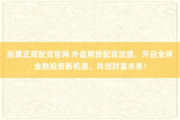 股票正规配资官网 外盘期货配资加盟,开启全球金融投资新机遇,共创财富未来!