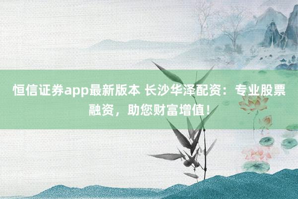 恒信证券app最新版本 长沙华泽配资：专业股票融资，助您财富增值！
