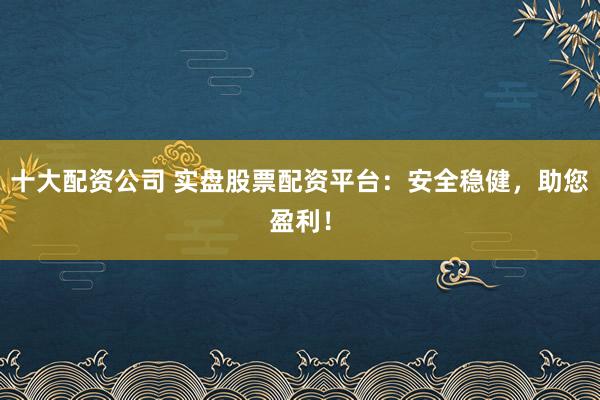 十大配资公司 实盘股票配资平台：安全稳健，助您盈利！