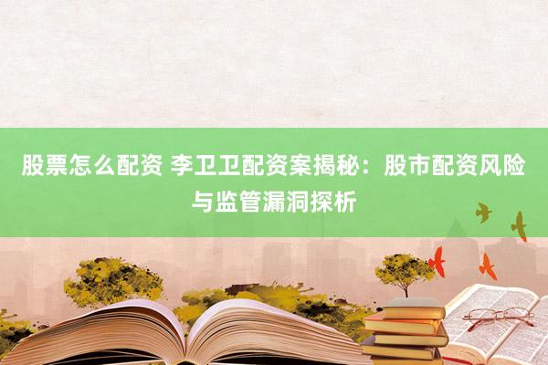 股票怎么配资 李卫卫配资案揭秘:股市配资风险与监管漏洞探析