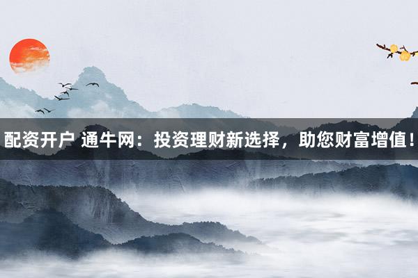 配资开户 通牛网：投资理财新选择，助您财富增值！