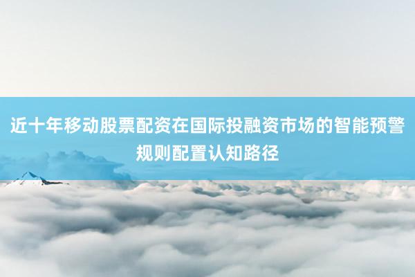 近十年移动股票配资在国际投融资市场的智能预警规则配置认知路径
