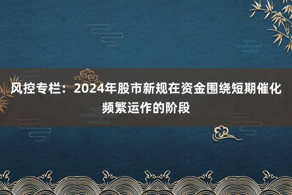 风控专栏：2024年股市新规在资金围绕短期催化频繁运作的阶段