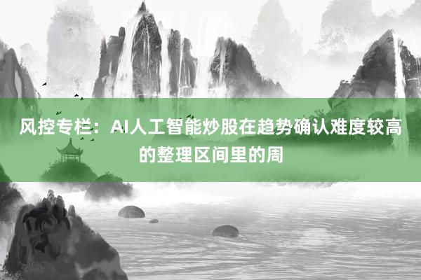风控专栏：AI人工智能炒股在趋势确认难度较高的整理区间里的周