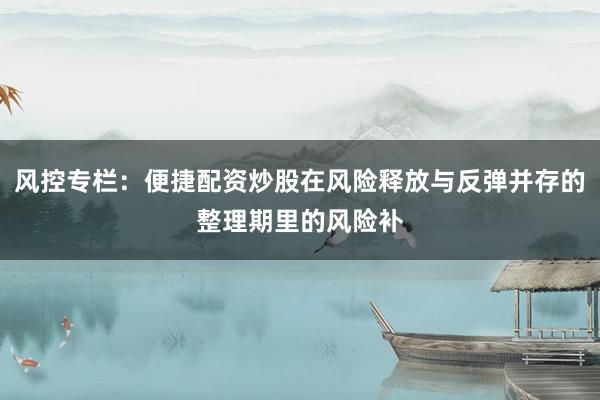 风控专栏:便捷配资炒股在风险释放与反弹并存的整理期里的风险补