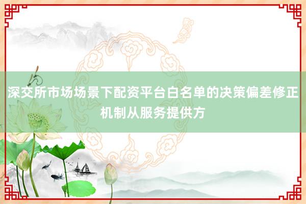 深交所市场场景下配资平台白名单的决策偏差修正机制从服务提供方