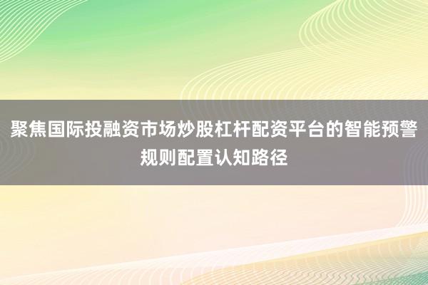 聚焦国际投融资市场炒股杠杆配资平台的智能预警规则配置认知路径
