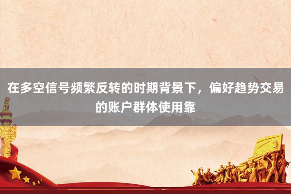 在多空信号频繁反转的时期背景下，偏好趋势交易的账户群体使用靠