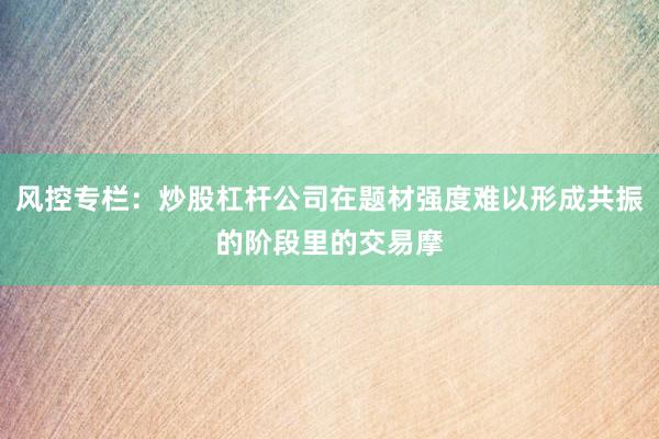 风控专栏：炒股杠杆公司在题材强度难以形成共振的阶段里的交易摩