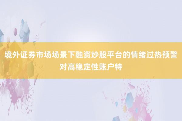 境外证券市场场景下融资炒股平台的情绪过热预警对高稳定性账户特