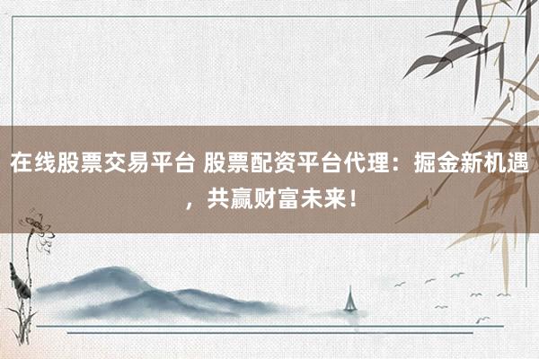 在线股票交易平台 股票配资平台代理：掘金新机遇，共赢财富未来！