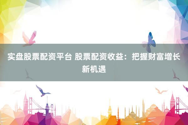 实盘股票配资平台 股票配资收益：把握财富增长新机遇