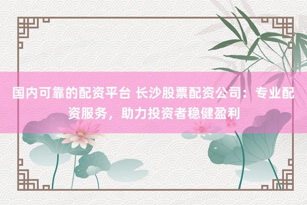 国内可靠的配资平台 长沙股票配资公司：专业配资服务，助力投资者稳健盈利