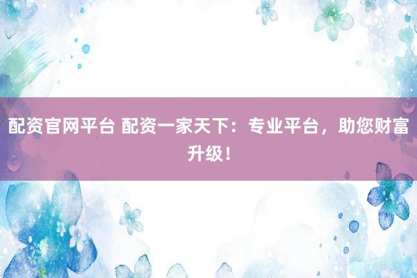 配资官网平台 配资一家天下：专业平台，助您财富升级！