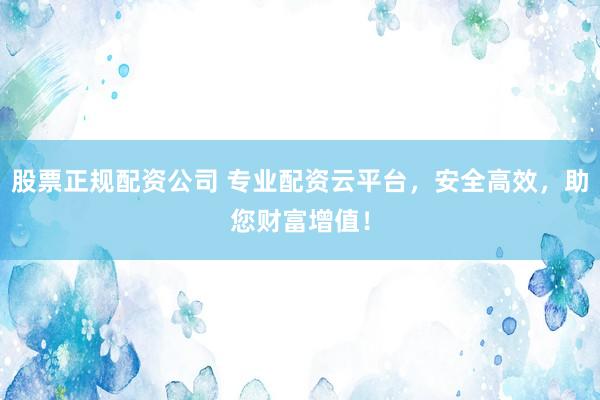 股票正规配资公司 专业配资云平台，安全高效，助您财富增值！