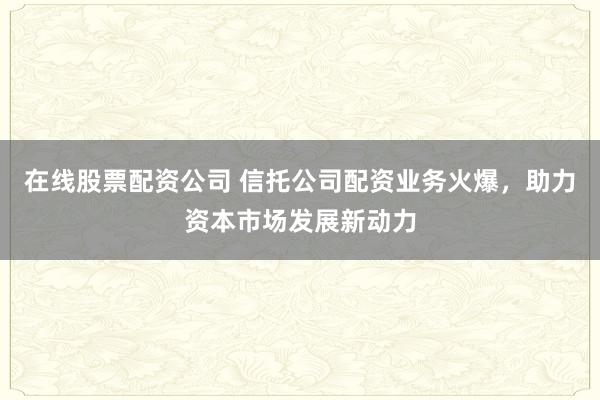 在线股票配资公司 信托公司配资业务火爆，助力资本市场发展新动力