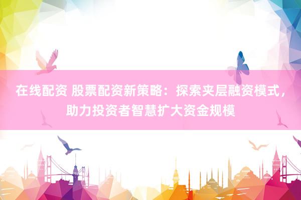 在线配资 股票配资新策略：探索夹层融资模式，助力投资者智慧扩大资金规模