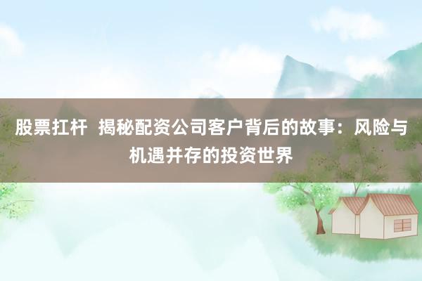 股票扛杆  揭秘配资公司客户背后的故事：风险与机遇并存的投资世界