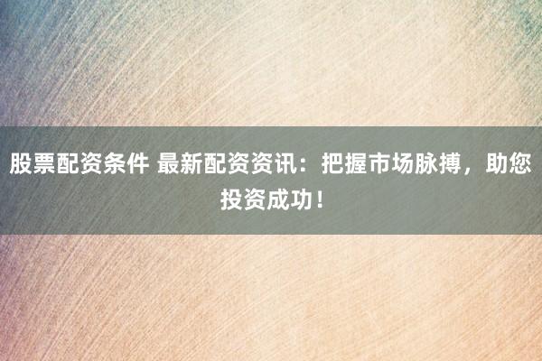 股票配资条件 最新配资资讯：把握市场脉搏，助您投资成功！