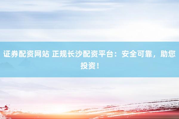 证券配资网站 正规长沙配资平台：安全可靠，助您投资！