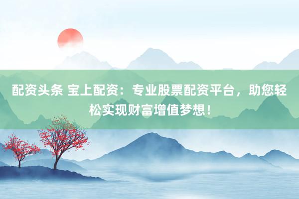 配资头条 宝上配资：专业股票配资平台，助您轻松实现财富增值梦想！