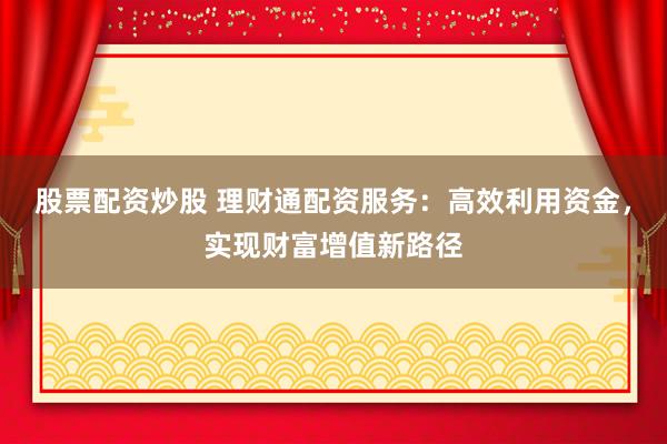 股票配资炒股 理财通配资服务：高效利用资金，实现财富增值新路径