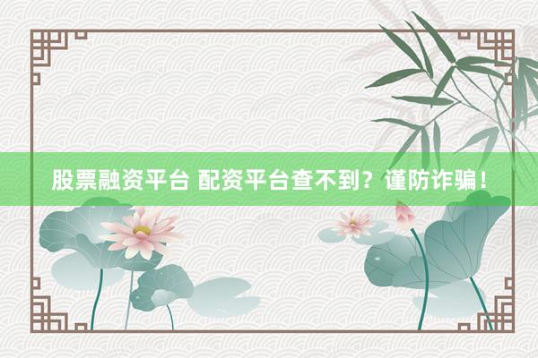 股票融资平台 配资平台查不到？谨防诈骗！