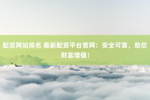 配资网站排名 最新配资平台官网：安全可靠，助您财富增值！
