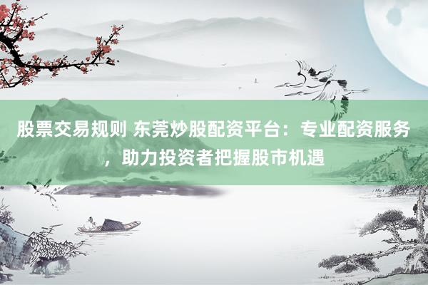 股票交易规则 东莞炒股配资平台：专业配资服务，助力投资者把握股市机遇