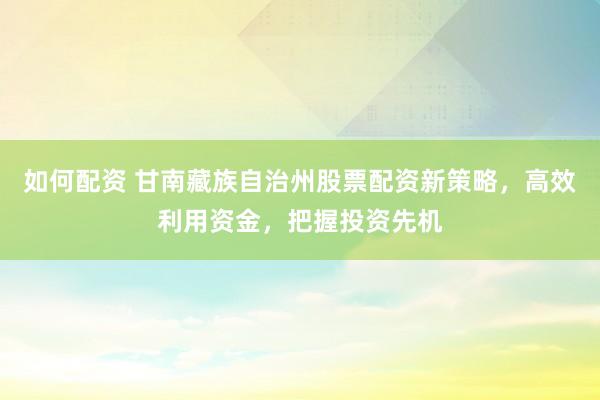 如何配资 甘南藏族自治州股票配资新策略，高效利用资金，把握投资先机