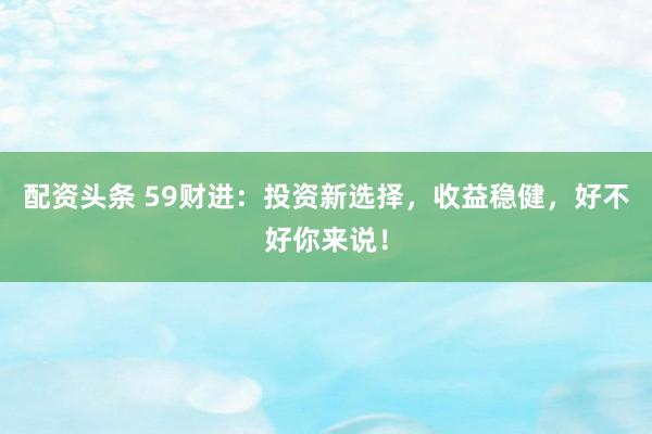 配资头条 59财进：投资新选择，收益稳健，好不好你来说！