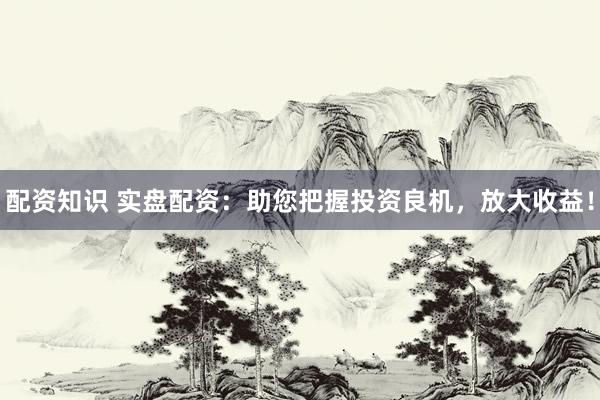 配资知识 实盘配资：助您把握投资良机，放大收益！
